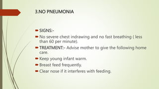 3.NO PNEUMONIA
SIGNS:-
No severe chest indrawing and no fast breathing ( less
than 60 per minute).
TREATMENT:- Advise mother to give the following home
care.
Keep young infant warm.
Breast feed frequently.
Clear nose if it interferes with feeding.
 