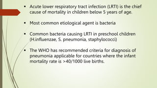  Acute lower respiratory tract infection (LRTI) is the chief
cause of mortality in children below 5 years of age.
 Most common etiological agent is bacteria
 Common bacteria causing LRTI in preschool children
(H.influenzae, S. pneumonia, staphylococci)
 The WHO has recommended criteria for diagnosis of
pneumonia applicable for countries where the infant
mortality rate is >40/1000 live births.
 