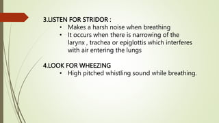 3.LISTEN FOR STRIDOR :
• Makes a harsh noise when breathing
• It occurs when there is narrowing of the
larynx , trachea or epiglottis which interferes
with air entering the lungs
4.LOOK FOR WHEEZING
• High pitched whistling sound while breathing.
 