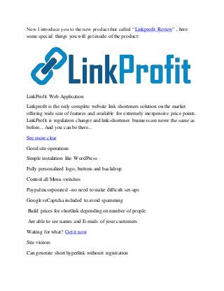 Now I introduce you to the new productthat called “Linkprofit Review” , here
some special things you will get inside of the product:
LinkProfit Web Application
Linkprofit is the only complete website link shorteners solution on the market
offering wide size of features and available for extremely inexpensive price points.
LinkProfit is regulation changer and link-shortener business are never the same as
before... And you can be there...
See more clear
Good site operations
Simple instalation like WordPress
Fully personalized logo, buttons and backdrop
Control all Menu switches
Paypal incorporated - no need to make difficult set-ups
Google reCaptcha included to avoid spamming
Build prices for shortlink depending on number of people
Are able to see names and E-mails of your customers
Waiting for what? Get it now
Site visitors
Can generate short hyperlink withoutt registration
 