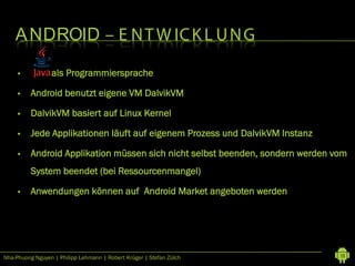 A NDROID – E N T W IC K L U N G

         Java als Programmiersprache

         Android benutzt eigene VM DalvikVM

         DalvikVM basiert auf Linux Kernel

         Jede Applikationen läuft auf eigenem Prozess und DalvikVM Instanz

         Android Applikation müssen sich nicht selbst beenden, sondern werden vom
          System beendet (bei Ressourcenmangel)

         Anwendungen können auf Android Market angeboten werden




Nha-Phuong Nguyen | Philipp Lehmann | Robert Krüger | Stefan Zülch              13
 