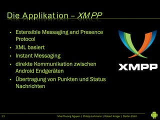 Die A pplikat ion – XM PP
        Extensible Messaging and Presence
         Protocol
        XML basiert
        Instant Messaging
        direkte Kommunikation zwischen
         Android Endgeräten
        Übertragung von Punkten und Status
         Nachrichten




23                      Nha-Phuong Nguyen | Philipp Lehmann | Robert Krüger | Stefan Zülch
 