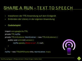 SHA RE A RUN – T E XT T O S P E E C H
          Installieren der TTS Anwendung auf dem Endgerät
          Einbinden der Library in der eigenen Anwendung

          Codebeispiel:

      import com.google.tts.TTS;
      private TTS myTts;
      private TTS.InitListener ttsinitListner = new TTS.InitListener() {
          public void onInit(int version) {
                myTts.speak(„Share a run“, 0, null);
          }
      };
      myTts = new TTS(GPSTracker.this, ttsinitListner, true);


Nha-Phuong Nguyen | Philipp Lehmann | Robert Krüger | Stefan Zülch         29
 