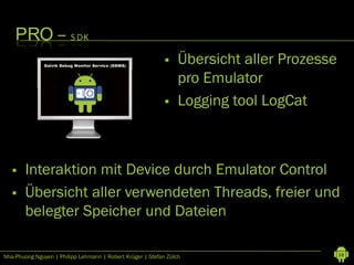 PRO – S DK
                                                                Übersicht aller Prozesse
                                                                 pro Emulator
                                                                Logging tool LogCat



       Interaktion mit Device durch Emulator Control
       Übersicht aller verwendeten Threads, freier und
        belegter Speicher und Dateien

Nha-Phuong Nguyen | Philipp Lehmann | Robert Krüger | Stefan Zülch                          38
 