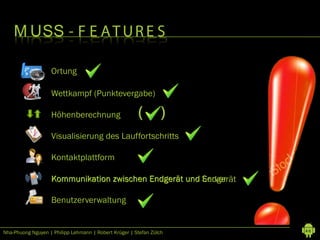 M USS - F E A T U R E S

                   Ortung

                   Wettkampf (Punktevergabe)

                   Höhenberechnung                     (         )
                   Visualisierung des Lauffortschritts

                   Kontaktplattform

                   Kommunikation zwischen Endgerät und Server
                                                       Endgerät

                   Benutzerverwaltung


Nha-Phuong Nguyen | Philipp Lehmann | Robert Krüger | Stefan Zülch   46
 