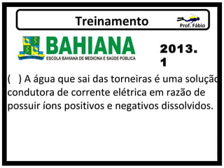 ( ) A água que sai das torneiras é uma solução
condutora de corrente elétrica em razão de
possuir íons positivos e negativos dissolvidos.
Prof. FábioTreinamento
2013.
1