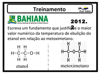 Prof. FábioTreinamento
2012.
2Escreva um fundamento que justifique o maior
valor numérico da temperatura de ebulição do
etanol em relação ao metoximetano.
etanol metoximetano