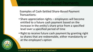 Cash-Settled Share-Based Payments
Examples of Cash-Settled Share-Based Payment
Transactions:
• Share appreciation rights – employees will become
entitled to a future cash payment based on the
increase in the entity’s share price from a specified
level over a specified period of time
• Right to receive future cash payment by granting right
to shares that are redeemable, either mandatorily or
at the employee’s option
 
