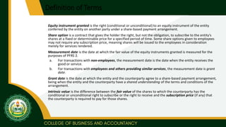 Definition of Terms
Equity instrument granted is the right (conditional or unconditional) to an equity instrument of the entity
conferred by the entity on another party under a share-based payment arrangement.
Share option is a contract that gives the holder the right, but not the obligation, to subscribe to the entity’s
shares at a fixed or determinable price for a specified period of time. Some share options given to employees
may not require any subscription price, meaning shares will be issued to the employees in consideration
merely for services rendered.
Measurement date is the date at which the fair value of the equity instruments granted is measured for the
purposes of PFRS 2.
a. For transactions with non-employees, the measurement date is the date when the entity receives the
good or service.
b. For transactions with employees and others providing similar services, the measurement date is grant
date.
Grant date is the date at which the entity and the counterparty agree to a share-based payment arrangement,
being when the entity and the counterparty have a shared understanding of the terms and conditions of the
arrangement.
Intrinsic value is the difference between the fair value of the shares to which the counterparty has the
conditional or unconditional right to subscribe or the right to receive and the subscription price (if any) that
the counterparty is required to pay for those shares.
 