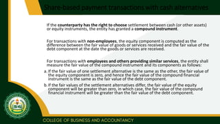 Share-based payment transactions with cash alternatives
If the counterparty has the right to choose settlement between cash (or other assets)
or equity instruments, the entity has granted a compound instrument.
For transactions with non-employees, the equity component is computed as the
difference between the fair value of goods or services received and the fair value of the
debt component at the date the goods or services are received.
For transactions with employees and others providing similar services, the entity shall
measure the fair value of the compound instrument and its components as follows:
a. If the fair value of one settlement alternative is the same as the other, the fair value of
the equity component is zero, and hence the fair value of the compound financial
instrument is the same as the fair value of the debt component.
b.If the fair values of the settlement alternatives differ, the fair value of the equity
component will be greater than zero, in which case, the fair value of the compound
financial instrument will be greater than the fair value of the debt component.
 