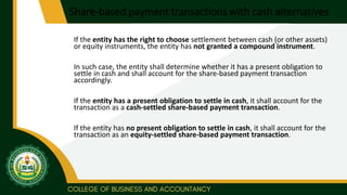 Share-based payment transactions with cash alternatives
If the entity has the right to choose settlement between cash (or other assets)
or equity instruments, the entity has not granted a compound instrument.
In such case, the entity shall determine whether it has a present obligation to
settle in cash and shall account for the share-based payment transaction
accordingly.
If the entity has a present obligation to settle in cash, it shall account for the
transaction as a cash-settled share-based payment transaction.
If the entity has no present obligation to settle in cash, it shall account for the
transaction as an equity-settled share-based payment transaction.
 