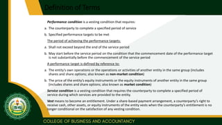 Definition of Terms
Performance condition is a vesting condition that requires:
a. The counterparty to complete a specified period of service
b. Specified performance targets to be met
The period of achieving the performance targets:
a. Shall not exceed beyond the end of the service period
b. May start before the service period on the condition that the commencement date of the performance target
is not substantially before the commencement of the service period
A performance target is defined by reference to:
a. The entity’s own operations or the operations or activities of another entity in the same group (includes
shares and share options; also known as non-market condition)
b. The price of the entity’s equity instruments or the equity instruments of another entity in the same group
(includes shares and share options; also known as market condition)
Service condition is a vesting condition that requires the counterparty to complete a specified period of
service during which services are provided to the entity.
Vest means to become an entitlement. Under a share-based payment arrangement, a counterparty’s right to
receive cash, other assets, or equity instruments of the entity vests when the counterparty’s entitlement is no
longer conditional on the satisfaction of any vesting condition.
 