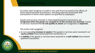 Recognition Principle
An entity shall recognize in profit or loss and financial position the effects of
share-based payment transactions, including expenses associated with
transactions in which share options are granted to employees.
Goods and services received in share-based payment transactions are
recognized when the goods are received or as the services are received. Goods
or services received that do not qualify as assets are recognized as expenses.
The entity shall recognize:
a.A corresponding increase in equity if the goods or services were received in an
equity-settled share-based payment transaction, or
b.A liability if the goods or services were acquired in a cash-settled share-based
payment transaction.
 