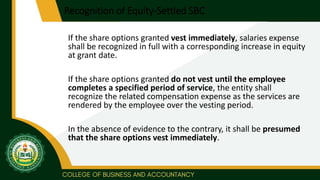 Recognition of Equity-Settled SBC
If the share options granted vest immediately, salaries expense
shall be recognized in full with a corresponding increase in equity
at grant date.
If the share options granted do not vest until the employee
completes a specified period of service, the entity shall
recognize the related compensation expense as the services are
rendered by the employee over the vesting period.
In the absence of evidence to the contrary, it shall be presumed
that the share options vest immediately.
 