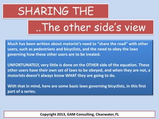 SHARING THE
ROAD…..The other side’s view
Much has been written about motorist’s need to “share the road” with other
users, such as pedestrians and bicyclists, and the need to obey the laws
governing how these other users are to be treated.
UNFORTUNATELY, very little is done on the OTHER side of the equation. These
other users have their own set of laws to be obeyed, and when they are not, a
motorists doesn’t always know WHAT they are going to do.
With that in mind, here are some basic laws governing bicyclists, in this first
part of a series.
Copyright 2013, GAM Consulting, Clearwater, FL
 