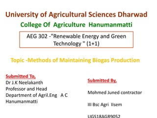 University of Agricultural Sciences Dharwad
College Of Agriculture Hanumanmatti
AEG 302 -"Renewable Energy and Green
Technology " (1+1)
Submitted By,
Mohmed Juned contractor
III Bsc Agri IIsem
Topic -Methods of Maintaining Biogas Production
Submitted To,
Dr J.K Neelakanth
Professor and Head
Department of Agril.Eng A C
Hanumanmatti
 