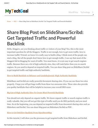 2/24/2017 Share Blog Post on SlideShare/Scribd: Get Targeted Traffic and Powerful Backlink ­ MyTechGoal
http://mytechgoal.com/share­blog­post­on­slideshare­scribd­get­targeted/ 1/7
Home → SEO → Share Blog Post on SlideShare/Scribd: Get Targeted Traffic and Powerful Backlink
WordPress Technology Bloggin
Share Blog Post on SlideShare/Scribd:
Get Targeted Traf c and Powerful
Backlink
Hello, bloggers, are you thinking about traffic or visitors of your blog? Yes, this is the most
important question for all the bloggers. Traffic is not enough, how to get more traffic, how to
increase traffic? Friend, we know it is really easy to build a blog. I think most of the people can
start a blog. But all the people don’t know how to get enough traffic. I can say that most of the
bloggers fail in blogging for want of traffic. You must know, it is not easy to get search engines
traffic. Because there are a lot of high authority sites, they will rank better than you on search
engines. So you need to depend on targeted traffic. You can share blog post on SlideShare/Scribd
to get targeted traffic and high authority backlinks.
How to Build Backlink on Behance and Lindaikejisocial: High Authority Backlinks
SlideShare and Scribd are really powerful document sharing sites. If you can use these two sites
properly, I hope you will get huge traffic from these two awesome sites. These sites also provide
you quality backlinks that will be helpful to increase your overall SEO score.
Big List of High Authority Sites To Create Most Powerful Backlinks
You should not only depend on organic traffic. We know organic traffic or search engines traffic is
really valuable. But you will not get this type of traffic until you do SEO perfectly and you need
time. So at the beginning, you can depend on targeted traffic from document sharing sites such as
Slideshare and Scribd. You can share blog post on Slideshare/Scribd as PDF.
How to Get Dofollow Backlink From OpenStreetMap
In this tutorial, I will show you the processes to get targeted traffic from Slideshare and Scribd.
 