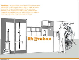 Sh@rebox is a collaborative consumption product that allows
residents in a community to lend, borrow, or trade items with
each other via a smart locker system. It has a physical
element, a set of modular storage lockers, where people
make the exchanges and a tech platform that manages the
inventory and makes the process quick and easy.
Sunday, May 12, 13
 