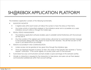 SH@REBOX APPLICATION PLATFORM
The sh@rebox application consists of the following functionality:
• INVENTORY MONITOR
• A digital scale within each locker unit allows the owners to track the status of their items.
• Any locker activity is transmitted wirelessly to the sh@rebox server and is accessible via a users
sh@rebox account online or through the mobile app.
• RENTAL PERIOD MANAGEMENT
• The sh@rebox application software enables users to establish rental timeframes with the borrower
as they see fit.
• Any time outside of the agreed upon rental window will prompt an automated reminder message
to the borrower asking when they expect to have the item returned.  This will then be sent to the
owner to set expectations accordingly.  
• REMOTE ACCESSIBILITY AND COMMUNICATION
• Locker access can be granted at any given time through the sh@rebox app.  
• Once an individual requests to borrow an item, the owner of that specific item receives a "borrow
request" notification.  If the owner agrees, an access code is sent to the borrower.
• Automated two-way communication prompts enable a quick exchange of info between parties.
• Virtually no interaction is required for the transaction to take place, and users can set their desired
communication preferences within their account settings.
Sunday, May 12, 13
 