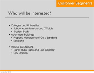 Who will be interested?
Customer Segments
• Colleges and Universities
• School Administrators and Officials
• Student Body
• Apartment Buildings
• Property Management Co. / Landlord
• Residents
• FUTURE EXTENSION:
• Transit Hubs, Parks and Rec Centers*
• City Officials
Sunday, May 12, 13
 