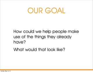 OUR GOAL
How could we help people make
use of the things they already
have?
What would that look like?
Sunday, May 12, 13
 