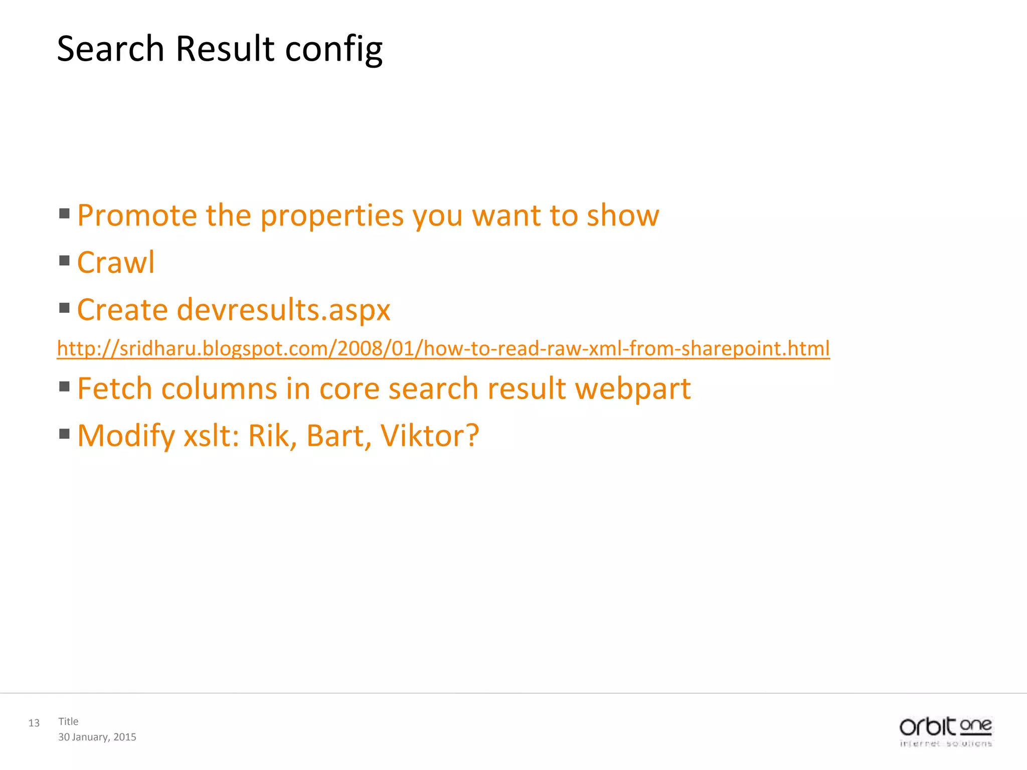 30 January, 2015
Title13
Search Result config
Promote the properties you want to show
Crawl
Create devresults.aspx
http://sridharu.blogspot.com/2008/01/how-to-read-raw-xml-from-sharepoint.html
Fetch columns in core search result webpart
Modify xslt: Rik, Bart, Viktor?
 