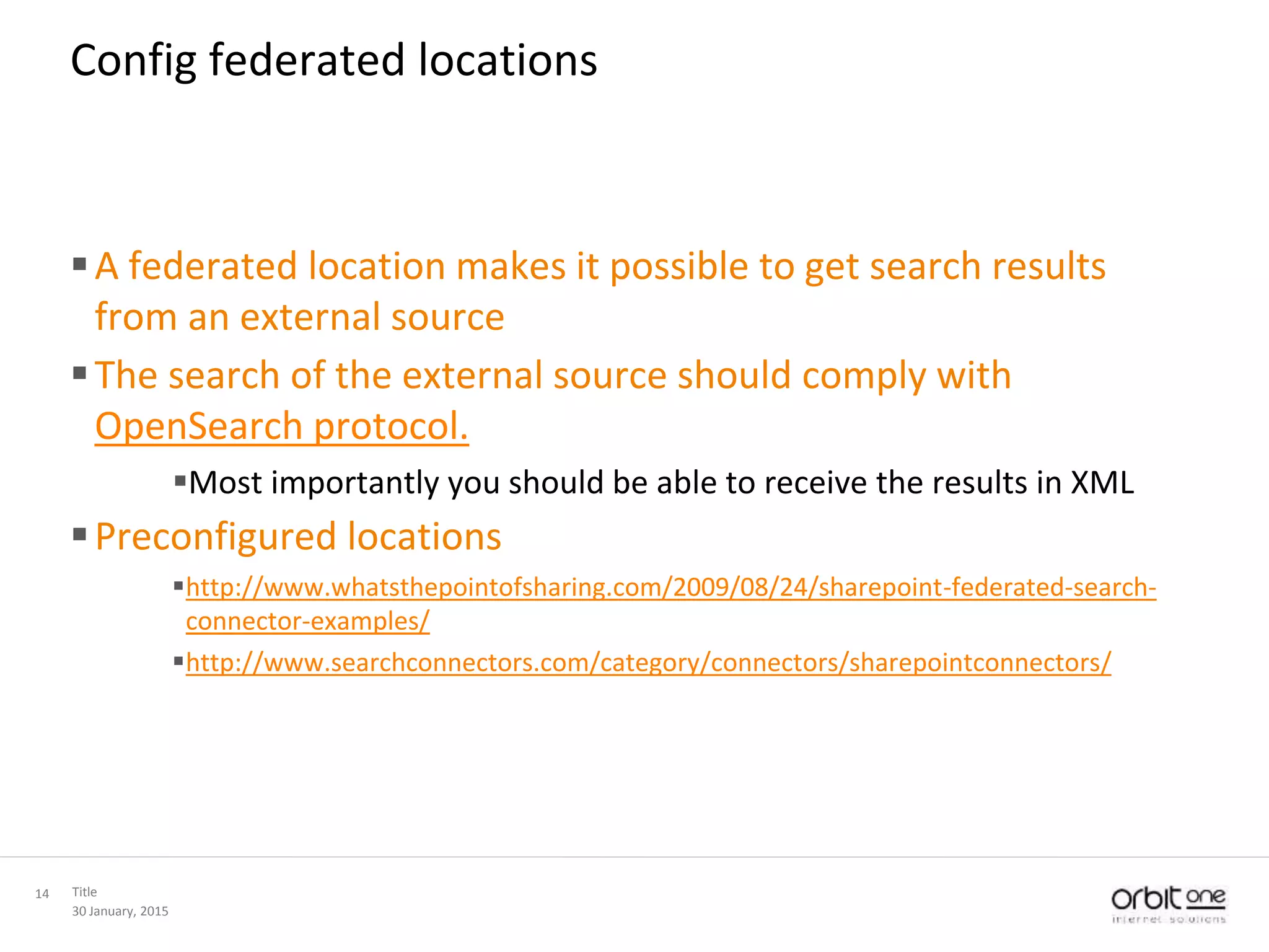 30 January, 2015
Title14
Config federated locations
A federated location makes it possible to get search results
from an external source
The search of the external source should comply with
OpenSearch protocol.
Most importantly you should be able to receive the results in XML
Preconfigured locations
http://www.whatsthepointofsharing.com/2009/08/24/sharepoint-federated-search-
connector-examples/
http://www.searchconnectors.com/category/connectors/sharepointconnectors/
 