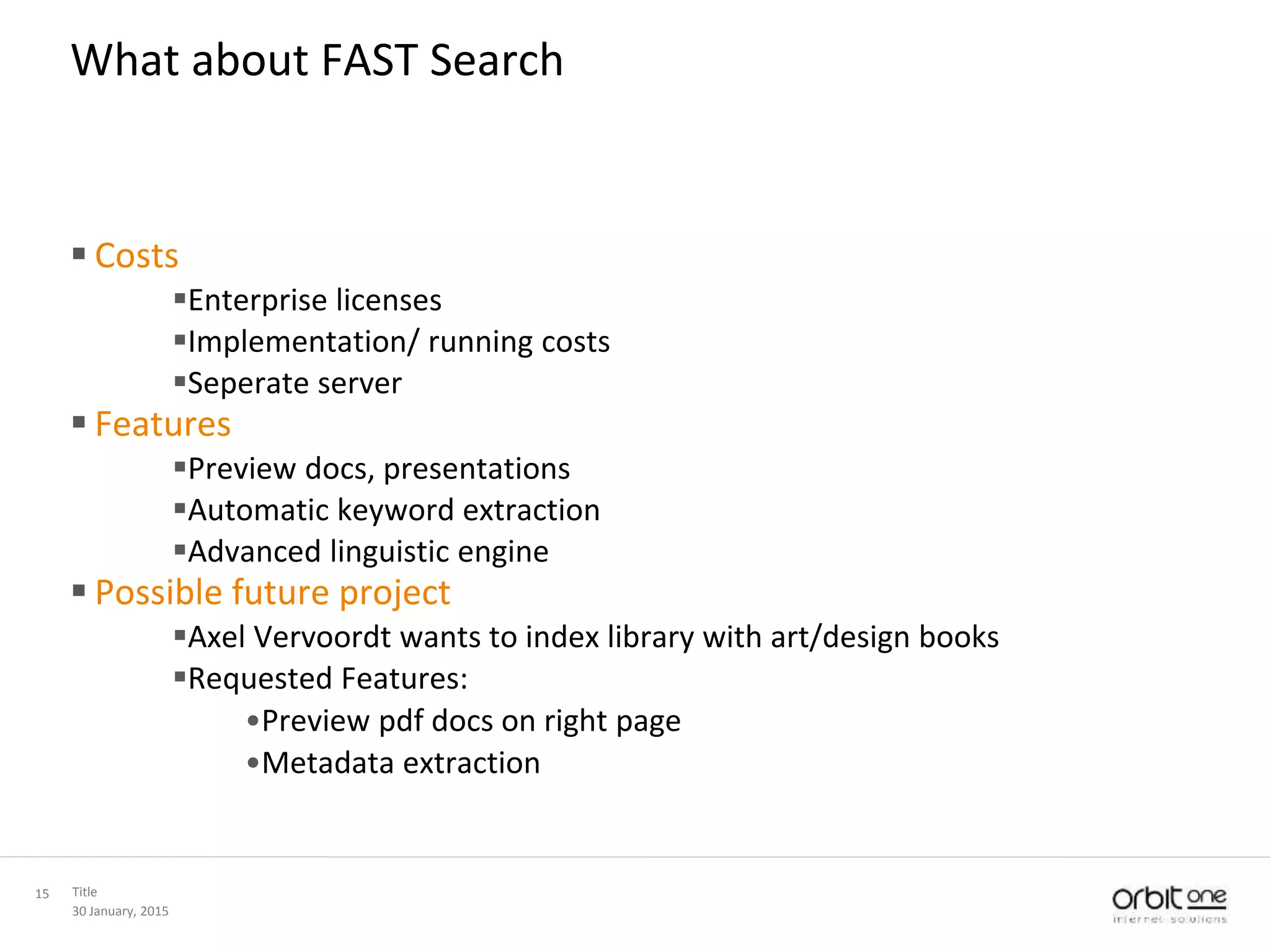 30 January, 2015
Title15
What about FAST Search
 Costs
Enterprise licenses
Implementation/ running costs
Seperate server
 Features
Preview docs, presentations
Automatic keyword extraction
Advanced linguistic engine
 Possible future project
Axel Vervoordt wants to index library with art/design books
Requested Features:
•Preview pdf docs on right page
•Metadata extraction
 