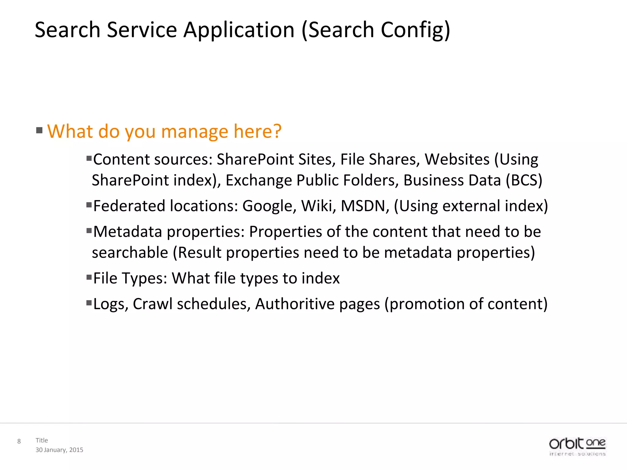 30 January, 2015
Title8
Search Service Application (Search Config)
What do you manage here?
Content sources: SharePoint Sites, File Shares, Websites (Using
SharePoint index), Exchange Public Folders, Business Data (BCS)
Federated locations: Google, Wiki, MSDN, (Using external index)
Metadata properties: Properties of the content that need to be
searchable (Result properties need to be metadata properties)
File Types: What file types to index
Logs, Crawl schedules, Authoritive pages (promotion of content)
 