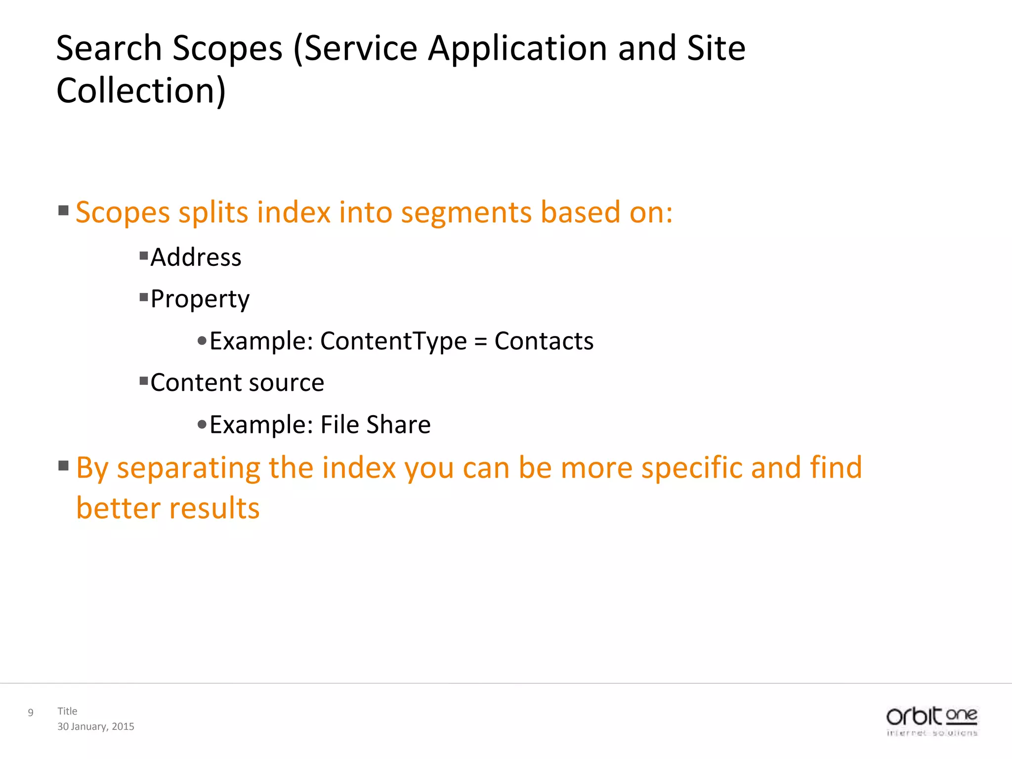30 January, 2015
Title9
Search Scopes (Service Application and Site
Collection)
Scopes splits index into segments based on:
Address
Property
•Example: ContentType = Contacts
Content source
•Example: File Share
By separating the index you can be more specific and find
better results
 