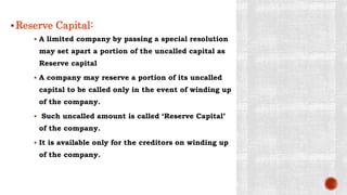 Reserve Capital:
 A limited company by passing a special resolution
may set apart a portion of the uncalled capital as
Reserve capital
 A company may reserve a portion of its uncalled
capital to be called only in the event of winding up
of the company.
 Such uncalled amount is called ‘Reserve Capital’
of the company.
 It is available only for the creditors on winding up
of the company.
 