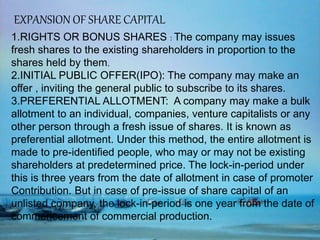 EXPANSION OF SHARE CAPITAL
1.RIGHTS OR BONUS SHARES : The company may issues
fresh shares to the existing shareholders in proportion to the
shares held by them.
2.INITIAL PUBLIC OFFER(IPO): The company may make an
offer , inviting the general public to subscribe to its shares.
3.PREFERENTIAL ALLOTMENT: A company may make a bulk
allotment to an individual, companies, venture capitalists or any
other person through a fresh issue of shares. It is known as
preferential allotment. Under this method, the entire allotment is
made to pre-identified people, who may or may not be existing
shareholders at predetermined price. The lock-in-period under
this is three years from the date of allotment in case of promoter
Contribution. But in case of pre-issue of share capital of an
unlisted company, the lock-in-period is one year from the date of
commencement of commercial production.
 