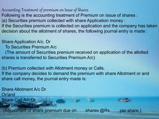 Accounting Treatment of premium on Issue of Shares
Following is the accounting treatment of Premium on issue of shares :
(a) Securities premium collected with share Application money :
If the Securities premium is collected on application and the company has taken
decision about the allotment of shares, the following journal entry is made :
Share Application A/c. Dr
To Securities Premium A/c
(The amount of Securities premium received on application of the allotted
shares is transferred to Securities Premium A/c)
(b) Premium collected with Allotment money or Calls.
If the company decides to demand the premium with share Allotment or and
share call money, the journal entry made is:
Share Allotment A/c Dr
Or/and
Share Call A/c Dr
To Securities Premium A/c
(Adjustment of share premium due on……shares @Rs…….per share.)
 