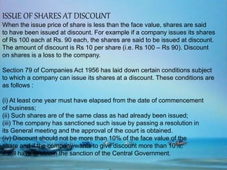 ISSUE OF SHARES AT DISCOUNT
When the issue price of share is less than the face value, shares are said
to have been issued at discount. For example if a company issues its shares
of Rs 100 each at Rs. 90 each, the shares are said to be issued at discount.
The amount of discount is Rs 10 per share (i.e. Rs 100 – Rs 90). Discount
on shares is a loss to the company.
Section 79 of Companies Act 1956 has laid down certain conditions subject
to which a company can issue its shares at a discount. These conditions are
as follows :
(i) At least one year must have elapsed from the date of commencement
of business;
(ii) Such shares are of the same class as had already been issued;
(iii) The company has sanctioned such issue by passing a resolution in
its General meeting and the approval of the court is obtained.
(iv) Discount should not be more than 10% of the face value of the
share and if the company wants to give discount more than 10%,
it will have to obtain the sanction of the Central Government.
 