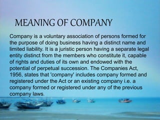 MEANING OF COMPANY
Company is a voluntary association of persons formed for
the purpose of doing business having a distinct name and
limited liability. It is a juristic person having a separate legal
entity distinct from the members who constitute it, capable
of rights and duties of its own and endowed with the
potential of perpetual succession. The Companies Act,
1956, states that 'company' includes company formed and
registered under the Act or an existing company i.e. a
company formed or registered under any of the previous
company laws.
 