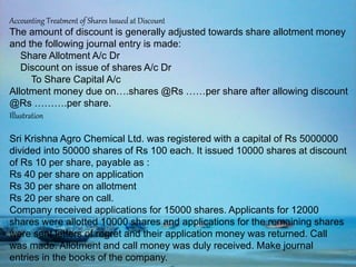 Accounting Treatment of Shares Issued at Discount
The amount of discount is generally adjusted towards share allotment money
and the following journal entry is made:
Share Allotment A/c Dr
Discount on issue of shares A/c Dr
To Share Capital A/c
Allotment money due on….shares @Rs ……per share after allowing discount
@Rs ……….per share.
Illustration
Sri Krishna Agro Chemical Ltd. was registered with a capital of Rs 5000000
divided into 50000 shares of Rs 100 each. It issued 10000 shares at discount
of Rs 10 per share, payable as :
Rs 40 per share on application
Rs 30 per share on allotment
Rs 20 per share on call.
Company received applications for 15000 shares. Applicants for 12000
shares were allotted 10000 shares and applications for the remaining shares
were sent letters of regret and their application money was returned. Call
was made. Allotment and call money was duly received. Make journal
entries in the books of the company.
 