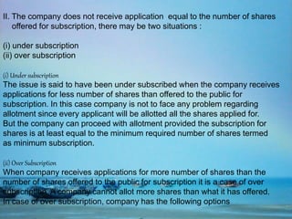 II. The company does not receive application equal to the number of shares
offered for subscription, there may be two situations :
(i) under subscription
(ii) over subscription
(i) Under subscription
The issue is said to have been under subscribed when the company receives
applications for less number of shares than offered to the public for
subscription. In this case company is not to face any problem regarding
allotment since every applicant will be allotted all the shares applied for.
But the company can proceed with allotment provided the subscription for
shares is at least equal to the minimum required number of shares termed
as minimum subscription.
(ii) Over Subscription
When company receives applications for more number of shares than the
number of shares offered to the public for subscription it is a case of over
subscription. A company cannot allot more shares than what it has offered.
In case of over subscription, company has the following options
 