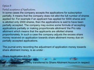 Option II
Partial acceptance of Applications.
In some cases the company accepts the applications for subscription
partially. It means that the company does not allot the full number of shares
applied for. For example if an applicant has applied for 5000 shares and
is allotted only 2000 shares, then the applications is said to have been
partially accepted. The company may evolve some formula of accepting
applications partially or making proportionate allotment/ the Pro rata
allotment which means that the applicants are allotted shares
proportionately. In such a case the company adjusts the excess share
money received on application towards share allotment money due on
partially accepted applications.
The journal entry recording the adjustment of application money towards
share allotment money, is as under :
Share Application A/c Dr
To Share Allotment A/c
(Share application money transferred to Share Allotment Account in respect
of ... shares)
 