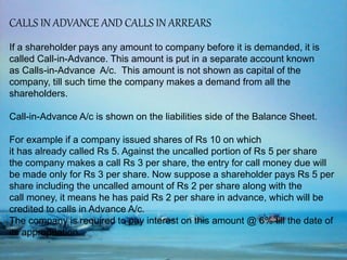 CALLS IN ADVANCE AND CALLS IN ARREARS
If a shareholder pays any amount to company before it is demanded, it is
called Call-in-Advance. This amount is put in a separate account known
as Calls-in-Advance A/c. This amount is not shown as capital of the
company, till such time the company makes a demand from all the
shareholders.
Call-in-Advance A/c is shown on the liabilities side of the Balance Sheet.
For example if a company issued shares of Rs 10 on which
it has already called Rs 5. Against the uncalled portion of Rs 5 per share
the company makes a call Rs 3 per share, the entry for call money due will
be made only for Rs 3 per share. Now suppose a shareholder pays Rs 5 per
share including the uncalled amount of Rs 2 per share along with the
call money, it means he has paid Rs 2 per share in advance, which will be
credited to calls in Advance A/c.
The company is required to pay interest on this amount @ 6% till the date of
its appropriation.
 