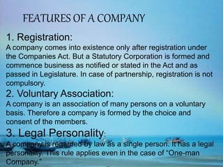 FEATURES OF A COMPANY
1. Registration:
A company comes into existence only after registration under
the Companies Act. But a Statutory Corporation is formed and
commence business as notified or stated in the Act and as
passed in Legislature. In case of partnership, registration is not
compulsory.
2. Voluntary Association:
A company is an association of many persons on a voluntary
basis. Therefore a company is formed by the choice and
consent of the members.
3. Legal Personality:
A company is regarded by law as a single person. It has a legal
personality. This rule applies even in the case of “One-man
Company.”
 