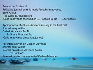 Accounting treatment
Following journal entry is made for calls-in-advance.
Bank A/c Dr
To Calls-in-Advance A/c
(Calls in advance received on…….shares @ Rs …….per share)
Appropriation of calls-in-Advance A/c say in the final call
Journal entry will be :
Calls-in-Advance A/c Dr
To Share Final call A/c
(Calls in advance amount adjusted)
For interest given on Calls-in-Advance
Journal entry will be
Interest on calls-in-Advance A/c Dr
To Bank A/c
(Interest paid on the amount of Call-in-Advance)
 