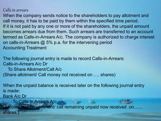 Calls in arrears
When the company sends notice to the shareholders to pay allotment and
call money, it has to be paid by them within the specified time period.
If it is not paid by any one or more of the shareholders, the unpaid amount
becomes arrears due from them. Such arrears are transferred to an account
termed as Calls-in-Arrears A/c. The company is authorized to charge interest
on calls-in-Arrears @ 5% p.a. for the intervening period
Accounting Treatment
The following journal entry is made to record Calls-in-Arrears:
Calls-in-Arrears A/c Dr
To Share Allotment/Call A/c
(Share allotment/ Call money not received on …. shares)
When the unpaid balance is received later on the following journal entry
is made:
Bank A/c Dr
To Calls in Arrears A/c
(Amount due on allotment/ call remaining unpaid now received on……
shares.)
 