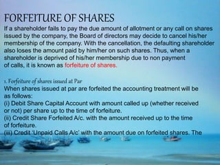 FORFEITURE OF SHARES
If a shareholder fails to pay the due amount of allotment or any call on shares
issued by the company, the Board of directors may decide to cancel his/her
membership of the company. With the cancellation, the defaulting shareholder
also loses the amount paid by him/her on such shares. Thus, when a
shareholder is deprived of his/her membership due to non payment
of calls, it is known as forfeiture of shares.
1. Forfeiture of shares issued at Par
When shares issued at par are forfeited the accounting treatment will be
as follows:
(i) Debit Share Capital Account with amount called up (whether received
or not) per share up to the time of forfeiture.
(ii) Credit Share Forfeited A/c. with the amount received up to the time
of forfeiture.
(iii) Credit ‘Unpaid Calls A/c’ with the amount due on forfeited shares. The
 