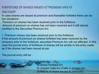 FORFEITURE OF SHARES ISSUED AT PREMIUM AND AT
DISCOUNT
In case shares are issued at premium and thereafter forfeited there can be
two situations :
Premium on shares has been received prior to the forfeiture.
Amount of premium on shares has not been received and it still stands
credited to the Securities Premium A/c.
1. Premium money has been received prior to the forfeiture
If the amount of premium on shares forfeited has been received by the
company prior to the forfeiture, securities Premium A/c will not affected. In this
case the journal entry of forfeiture of shares will be similar to the entry made
as if the shares had been issued at par.
The journal entry will be :
Share Capital A/c …Dr
To Share forfeited A/c
To Unpaid Calls A/c./Calls in arrears A/c
(forfeiture of share issued at premium)
 