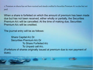 2. Premium on shares has not been received and stands credited to Securities Premium A/c as due but not
paid.
When a share is forfeited on which the amount of premium has been made
due but has not been received, either wholly or partially, the Securities
Premium A/c will be cancelled. At the time of making due, Securities
Premium A/c will be credited.
The journal entry will be as follows:
Share Capital A/c Dr
Securities Premium A/c Dr
To Share Forfeited A/c
To Unpaid call A/c.
(Forfeiture of shares originally issued at premium due to non payment of
dues).
 