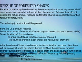 REISSUE OF FORFEITED SHARES
Forfeited shares may be reissued by the company directors for any amount bit if
such shares are issued at a discount then the amount of discount should not
exceed the actual amount received on forfeited shares plus original discount on
reissued shares, if any.
The following journal entry will be passed :
Bank a/c Dr. ( amount received)
Discount on issue of shares a/c Dr.(with original rate of discount if issued at dis)
Share forfeited a/c(loss on issue)
To share capital a/c( with face value of shares )
To securities premium a/c(if shares are reissued at premium)
After the reissue if there is no balance in shares forfeited account then there
will be no capital profit. But where there is profit on the reissue of forfeited
shares , such a profit is treated as a capital profit and balance or amount relating
to shares reissued will be transferred to capital reserve by following entry ;
Share Forfeited a/c
To capital reserve a/c
 