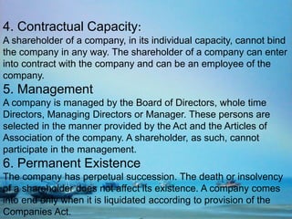 4. Contractual Capacity:
A shareholder of a company, in its individual capacity, cannot bind
the company in any way. The shareholder of a company can enter
into contract with the company and can be an employee of the
company.
5. Management
A company is managed by the Board of Directors, whole time
Directors, Managing Directors or Manager. These persons are
selected in the manner provided by the Act and the Articles of
Association of the company. A shareholder, as such, cannot
participate in the management.
6. Permanent Existence
The company has perpetual succession. The death or insolvency
of a shareholder does not affect its existence. A company comes
into end only when it is liquidated according to provision of the
Companies Act.
 