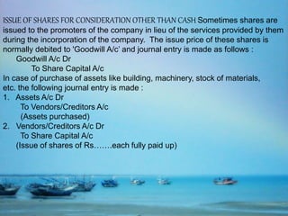 ISSUE OF SHARES FOR CONSIDERATION OTHER THAN CASH Sometimes shares are
issued to the promoters of the company in lieu of the services provided by them
during the incorporation of the company. The issue price of these shares is
normally debited to 'Goodwill A/c’ and journal entry is made as follows :
Goodwill A/c Dr
To Share Capital A/c
In case of purchase of assets like building, machinery, stock of materials,
etc. the following journal entry is made :
1. Assets A/c Dr
To Vendors/Creditors A/c
(Assets purchased)
2. Vendors/Creditors A/c Dr
To Share Capital A/c
(Issue of shares of Rs…….each fully paid up)
 