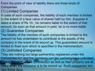 Form the point of view of liability there are three kinds of
Companies
(1) Limited Companies
In case of such companies, the liability of each member is limited
to the extent of a face value of shares held by him. Suppose A
takes a share of Rs 10., he remains liable to the extent of that
amount. As soon as that amount in paid, he is no more liable.
(2) Guarantee Companies
The liability of the member of such companies is limited to the
amount he has undertaken to contribute to the assets of the
company in the event of its wound up. This guaranteed amount is
limited to fixed sum which is specified in the memorandum.
(3) Unlimited Companies
They are nothing but large partnership registered under the
Companies Act and the members just like partners have unlimited
liability and both share contribution as well as their property are at
stake when the company is to be wound up. Such companies are
rare these days.
 