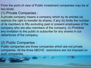 From the point of view of Public investment companies may be of
two kinds:
(1) Private Companies :
A private company means a company which by its articles (a)
restricts the right to transfer its shares, if any (b) limits the number
of its members to fifty excluding past or present employees of the
company who are also members of the company. (c) Prohibits
any invitation to the public to subscribe for any shares in our
debentures of the company.
(2) Public Companies :
Public companies are those companies which are not private
companies. All the three ABOVE restrictions are not imposed on
such companies.
 